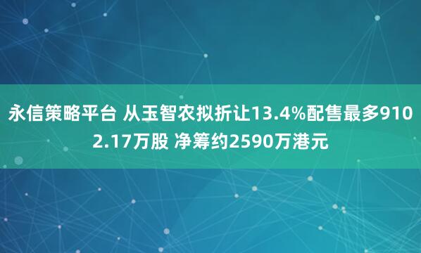 永信策略平台 从玉智农拟折让13.4%配售最多9102.17万股 净筹约2590万港元