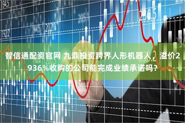 智信通配资官网 九鼎投资跨界人形机器人，溢价2936%收购的公司能完成业绩承诺吗？