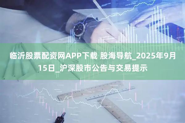 临沂股票配资网APP下载 股海导航_2025年9月15日_沪深股市公告与交易提示