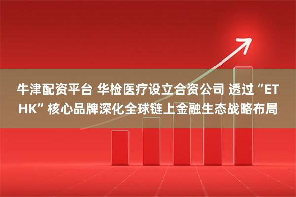 牛津配资平台 华检医疗设立合资公司 透过“ETHK”核心品牌深化全球链上金融生态战略布局