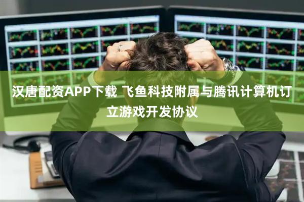 汉唐配资APP下载 飞鱼科技附属与腾讯计算机订立游戏开发协议
