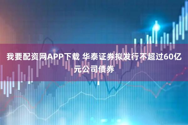 我要配资网APP下载 华泰证券拟发行不超过60亿元公司债券
