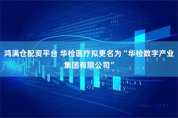 鸿满仓配资平台 华检医疗拟更名为“华检数字产业集团有限公司”