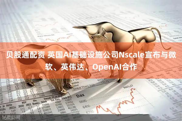 贝股通配资 英国AI基础设施公司Nscale宣布与微软、英伟达、OpenAI合作