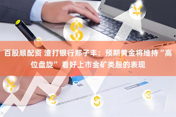 百股顺配资 渣打银行郑子丰：预期黄金将维持“高位盘旋” 看好上市金矿类股的表现