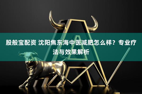 股般宝配资 沈阳焦东海中医减肥怎么样？专业疗法与效果解析