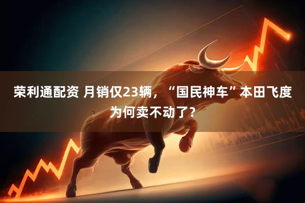 荣利通配资 月销仅23辆，“国民神车”本田飞度为何卖不动了？