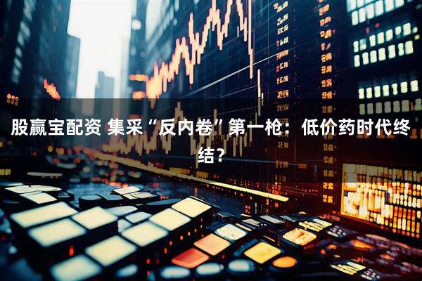 股赢宝配资 集采“反内卷”第一枪：低价药时代终结？