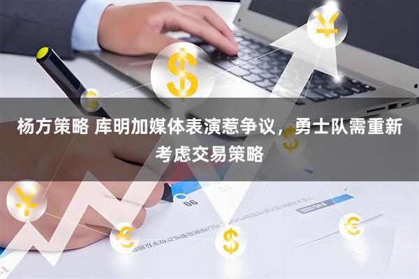 杨方策略 库明加媒体表演惹争议，勇士队需重新考虑交易策略