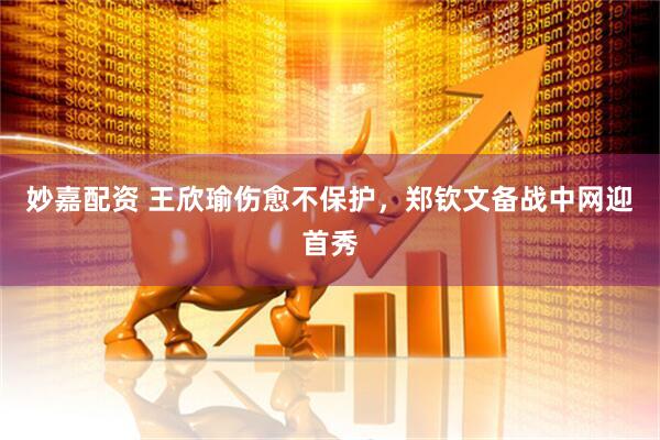 妙嘉配资 王欣瑜伤愈不保护，郑钦文备战中网迎首秀
