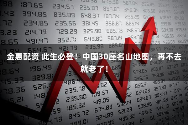 金惠配资 此生必登！中国30座名山地图，再不去就老了！