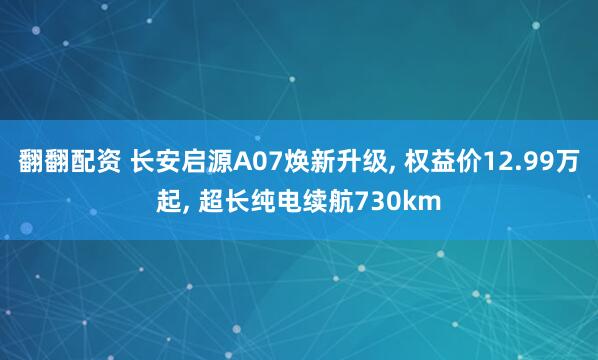 翻翻配资 长安启源A07焕新升级, 权益价12.99万起, 超长纯电续航730km