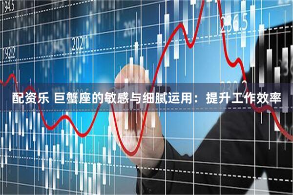 配资乐 巨蟹座的敏感与细腻运用：提升工作效率