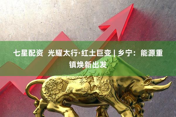 七星配资  光耀太行·红土巨变 | 乡宁：能源重镇焕新出发