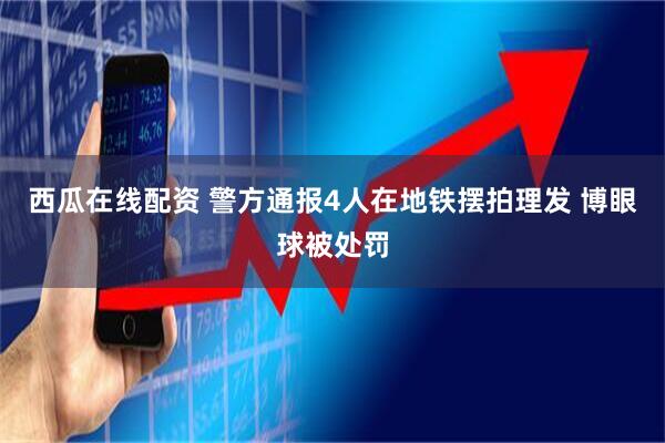 西瓜在线配资 警方通报4人在地铁摆拍理发 博眼球被处罚