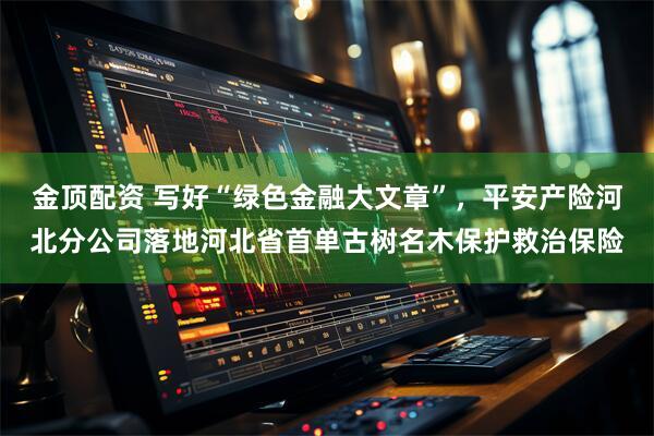 金顶配资 写好“绿色金融大文章”，平安产险河北分公司落地河北省首单古树名木保护救治保险