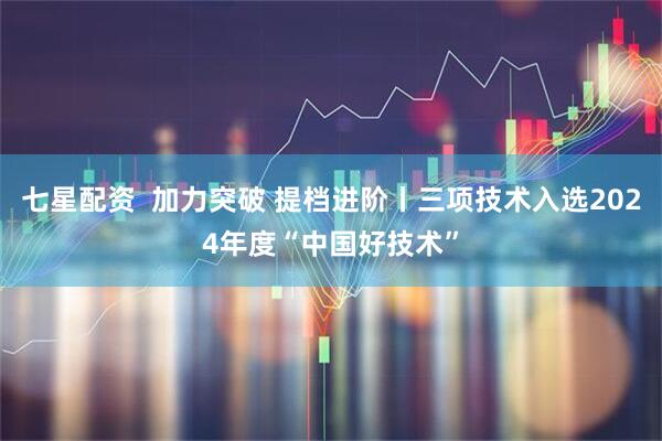 七星配资  加力突破 提档进阶丨三项技术入选2024年度“中国好技术”