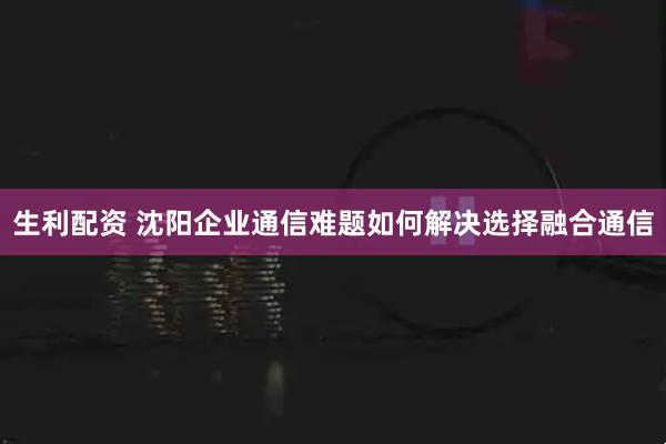 生利配资 沈阳企业通信难题如何解决选择融合通信
