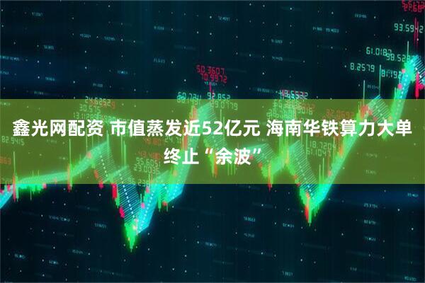 鑫光网配资 市值蒸发近52亿元 海南华铁算力大单终止“余波”