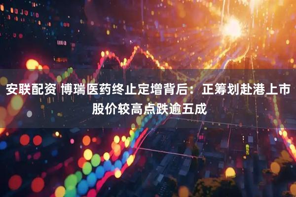 安联配资 博瑞医药终止定增背后：正筹划赴港上市 股价较高点跌逾五成